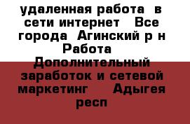 удаленная работа  в сети интернет - Все города, Агинский р-н Работа » Дополнительный заработок и сетевой маркетинг   . Адыгея респ.